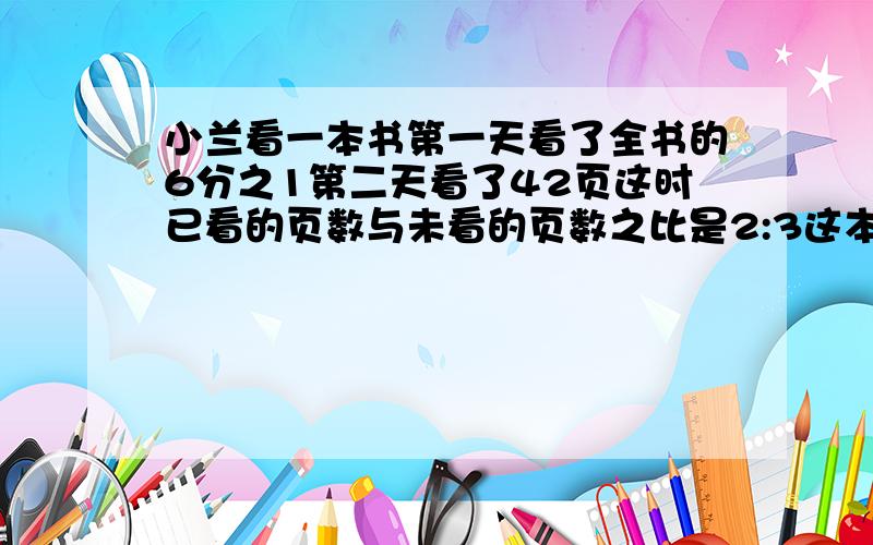 小兰看一本书第一天看了全书的6分之1第二天看了42页这时已看的页数与未看的页数之比是2:3这本书有多少页3分钟之内 急