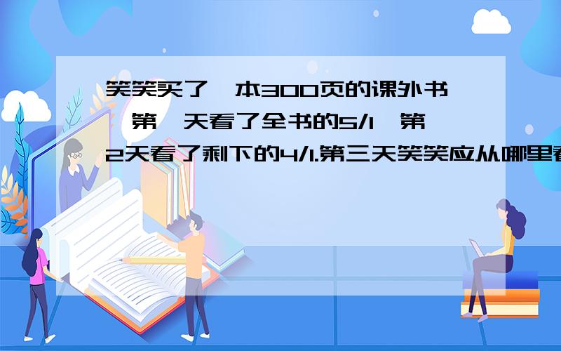 笑笑买了一本300页的课外书,第一天看了全书的5/1,第2天看了剩下的4/1.第三天笑笑应从哪里看急