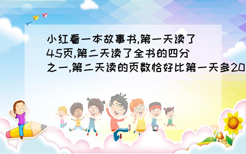 小红看一本故事书,第一天读了45页,第二天读了全书的四分之一,第二天读的页数恰好比第一天多20％,这本书共有多少页 着急