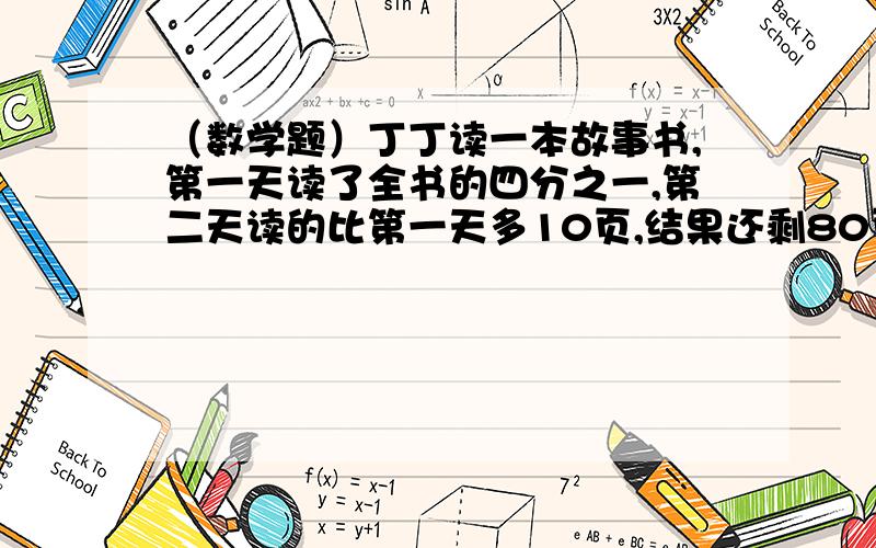 （数学题）丁丁读一本故事书,第一天读了全书的四分之一,第二天读的比第一天多10页,结果还剩80页没有读这本故事书一共有多少页?（用方程解）