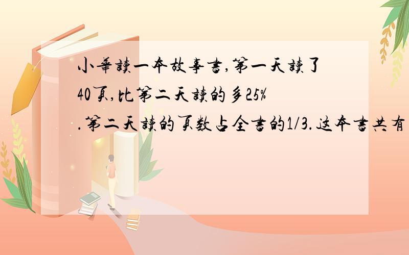 小华读一本故事书,第一天读了40页,比第二天读的多25%.第二天读的页数占全书的1/3.这本书共有多少页?