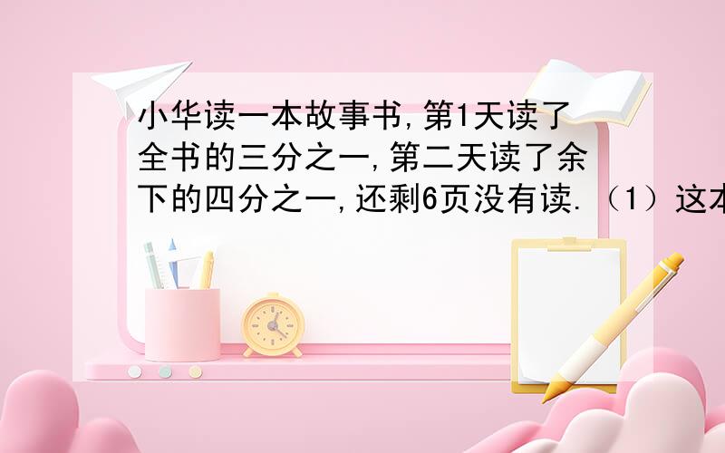 小华读一本故事书,第1天读了全书的三分之一,第二天读了余下的四分之一,还剩6页没有读.（1）这本故事书有几页?（2）第1天比第2天多读了几页?【不要用方程】