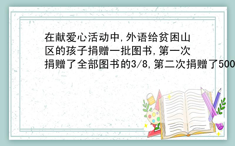 在献爱心活动中,外语给贫困山区的孩子捐赠一批图书,第一次捐赠了全部图书的3/8,第二次捐赠了500册,这时已捐的恰好是还没有捐的5/7,.问还有多少册没有捐?