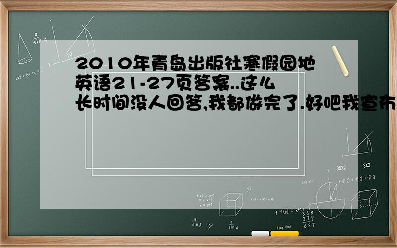 2010年青岛出版社寒假园地英语21-27页答案..这么长时间没人回答,我都做完了.好吧我宣布,只要第一个来我这里随便说一个字的,这20分就给你了.先到先得!