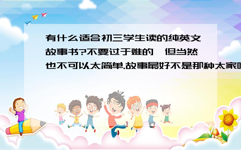 有什么适合初三学生读的纯英文故事书?不要过于难的,但当然也不可以太简单.故事最好不是那种太家喻户晓的,不要有中英文对照.