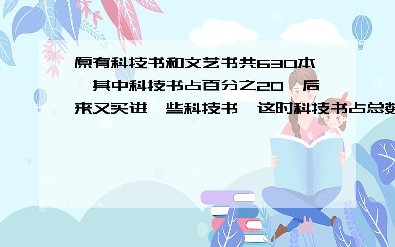 原有科技书和文艺书共630本,其中科技书占百分之20,后来又买进一些科技书,这时科技书占总数的百分之30,