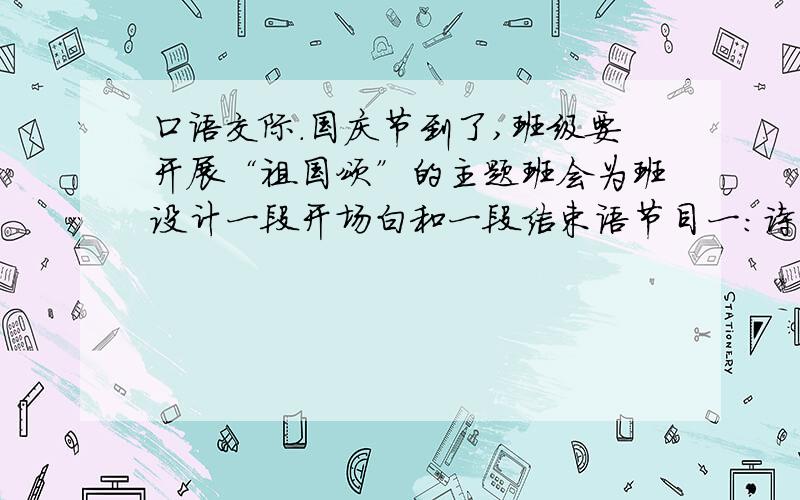 口语交际.国庆节到了,班级要开展“祖国颂”的主题班会为班设计一段开场白和一段结束语节目一：诗朗诵《祖国啊,我亲爱的祖国》（作者舒婷）节目二：歌曲——《走进新时代》（演唱者