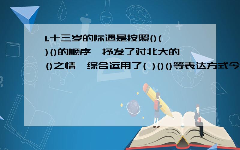 1.十三岁的际遇是按照()()()的顺序,抒发了对北大的()之情,综合运用了( )()()等表达方式今天要用