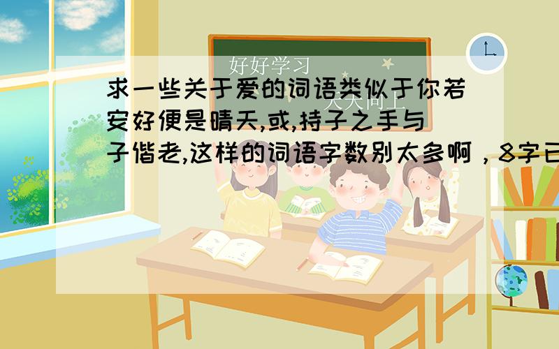 求一些关于爱的词语类似于你若安好便是晴天,或,持子之手与子偕老,这样的词语字数别太多啊，8字已经是极限；了