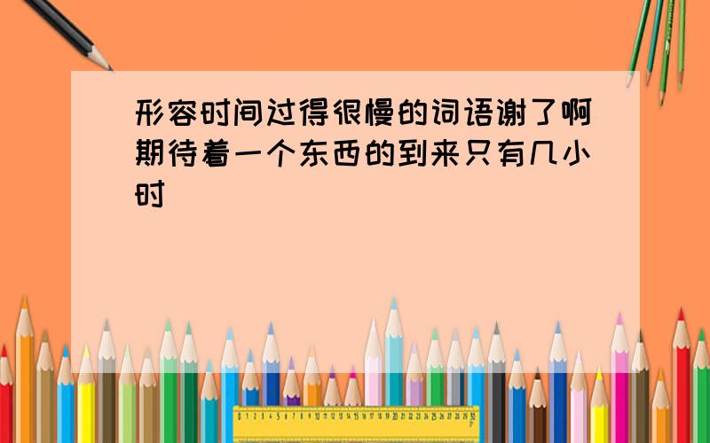 形容时间过得很慢的词语谢了啊期待着一个东西的到来只有几小时