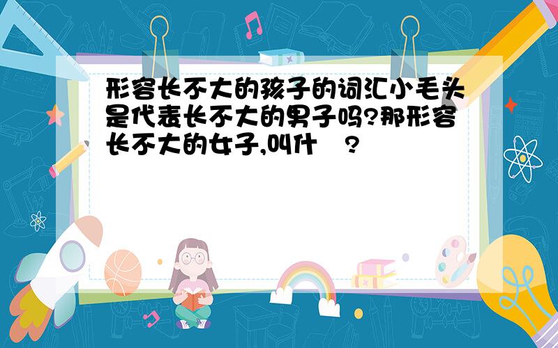 形容长不大的孩子的词汇小毛头是代表长不大的男子吗?那形容长不大的女子,叫什麼?