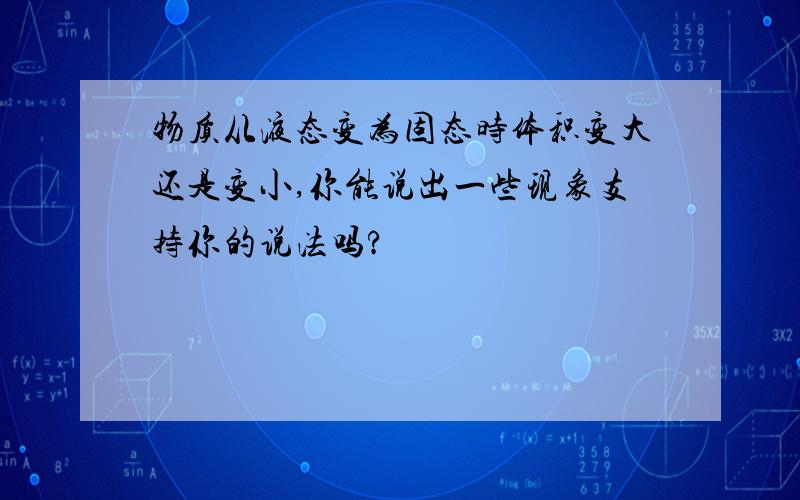 物质从液态变为固态时体积变大还是变小,你能说出一些现象支持你的说法吗?