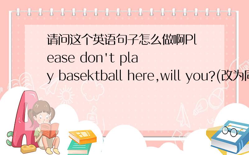 请问这个英语句子怎么做啊Please don't play basektball here,will you?(改为同义句）Would you ________ ________playing basketball here?