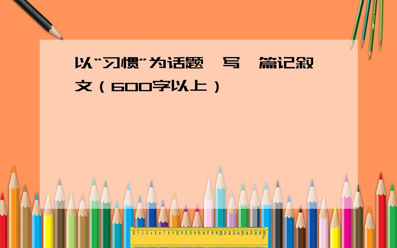 以“习惯”为话题,写一篇记叙文（600字以上）