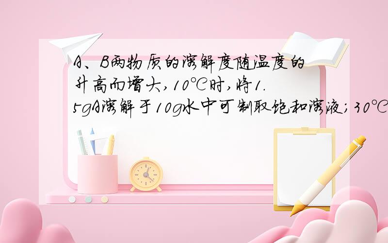 A、B两物质的溶解度随温度的升高而增大,10℃时,将1.5gA溶解于10g水中可制取饱和溶液；30℃时,20g水中正好溶解3gB物质,20℃时,A、B两物质的溶解度A>B,为什么?