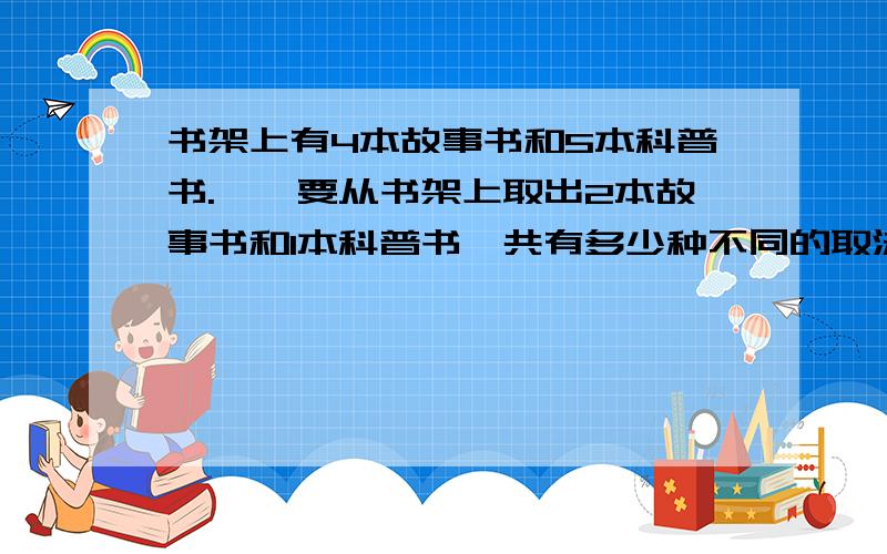 书架上有4本故事书和5本科普书.迪迪要从书架上取出2本故事书和1本科普书,共有多少种不同的取法?