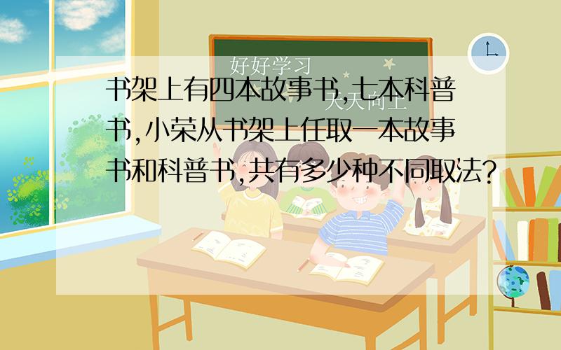 书架上有四本故事书,七本科普书,小荣从书架上任取一本故事书和科普书,共有多少种不同取法?