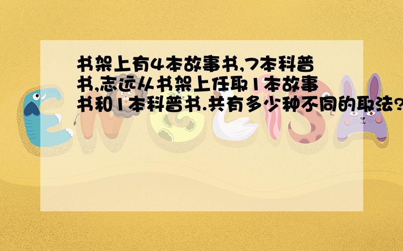 书架上有4本故事书,7本科普书,志远从书架上任取1本故事书和1本科普书.共有多少种不同的取法?