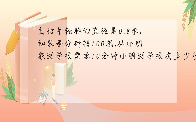 自行车轮胎的直径是0.8米,如果每分钟转100圈,从小明家到学校需要10分钟小明到学校有多少米?