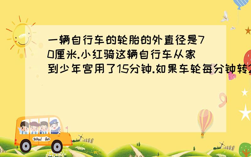 一辆自行车的轮胎的外直径是70厘米.小红骑这辆自行车从家到少年宫用了15分钟.如果车轮每分钟转200圈,小红从家到少年宫的路程是多少米?