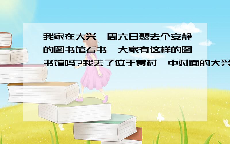 我家在大兴,周六日想去个安静的图书馆看书,大家有这样的图书馆吗?我去了位于黄村一中对面的大兴图书馆,里面好破呀,而且灯光好暗,感觉不是很好,市里的图书馆又太远了,大兴有没有环境