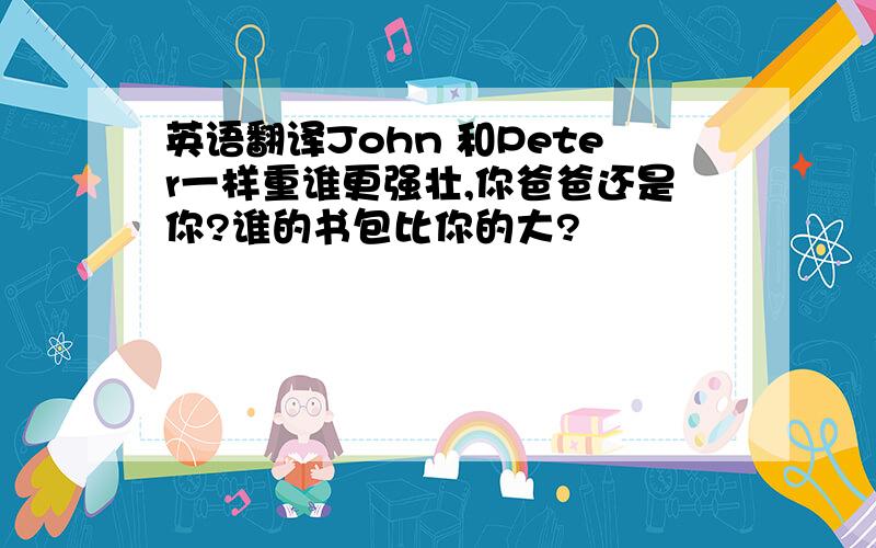 英语翻译John 和Peter一样重谁更强壮,你爸爸还是你?谁的书包比你的大?