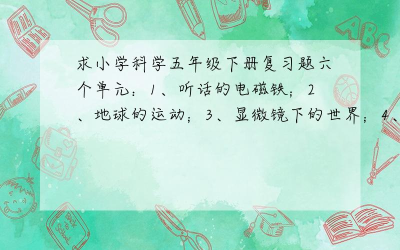 求小学科学五年级下册复习题六个单元：1、听话的电磁铁；2、地球的运动；3、显微镜下的世界；4、遗传和变异；5、青春活力；6、我们怎样做计划.由湖南科学技术出版社出版的小学五年级