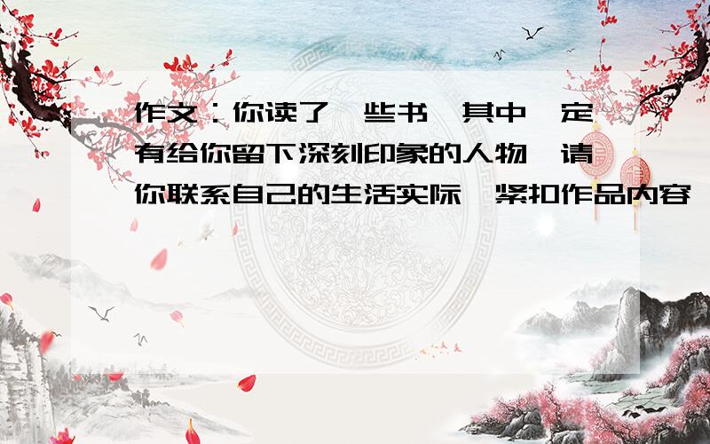 作文：你读了一些书,其中一定有给你留下深刻印象的人物,请你联系自己的生活实际,紧扣作品内容,分析评价其中一个人物形象,不少于600字（根据作文题目写作文,最好是笑猫日记,其他的也可