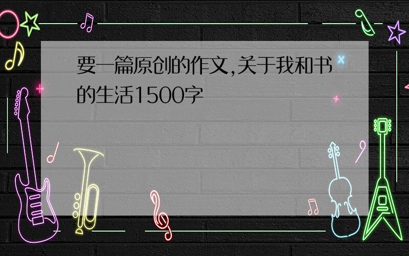 要一篇原创的作文,关于我和书的生活1500字