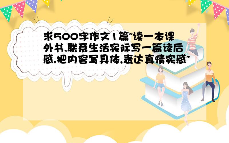 求500字作文1篇~读一本课外书,联系生活实际写一篇读后感.把内容写具体,表达真情实感~