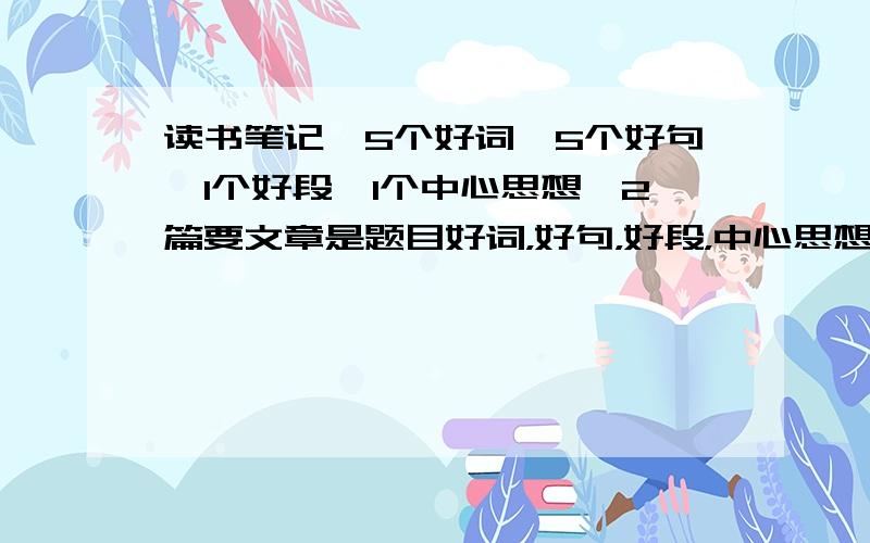 读书笔记,5个好词,5个好句,1个好段,1个中心思想,2篇要文章是题目好词，好句，好段，中心思想越短越好,刚刚打错字了，不好意思，是：要题目，不是：是题目