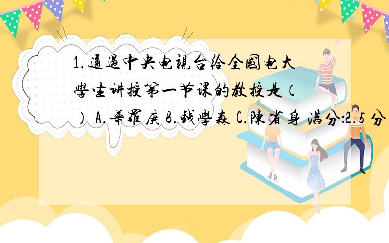 1.通过中央电视台给全国电大学生讲授第一节课的教授是（ ） A.华罗庚 B.钱学森 C.陈省身 满分：2.5 分