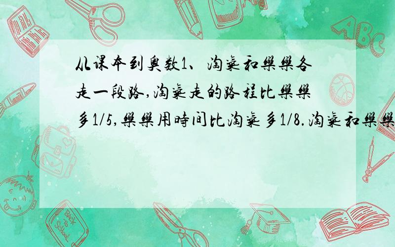 从课本到奥数1、淘气和乐乐各走一段路,淘气走的路程比乐乐多1/5,乐乐用时间比淘气多1/8.淘气和乐乐的速度比是多少?2、甲、乙两个服装厂,一个月内生产的西服数量比是6:5,两厂的西服价格