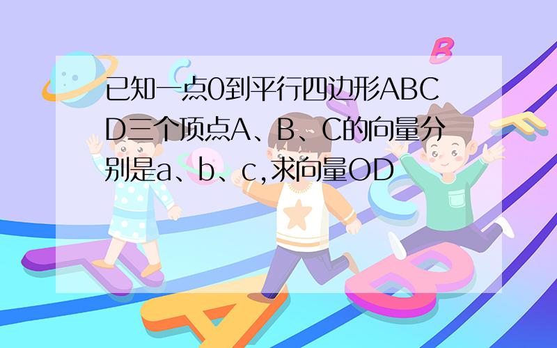 已知一点0到平行四边形ABCD三个顶点A、B、C的向量分别是a、b、c,求向量OD