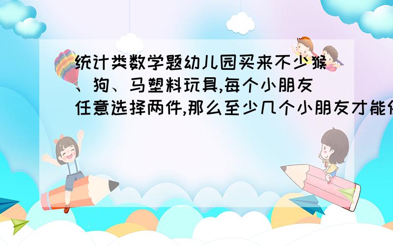 统计类数学题幼儿园买来不少猴、狗、马塑料玩具,每个小朋友任意选择两件,那么至少几个小朋友才能保证有两人选的玩具相同?