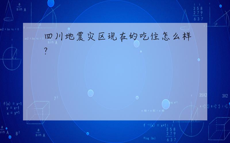 四川地震灾区现在的吃住怎么样?