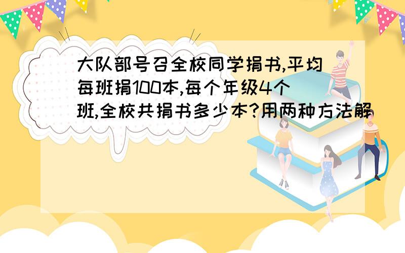 大队部号召全校同学捐书,平均每班捐100本,每个年级4个班,全校共捐书多少本?用两种方法解