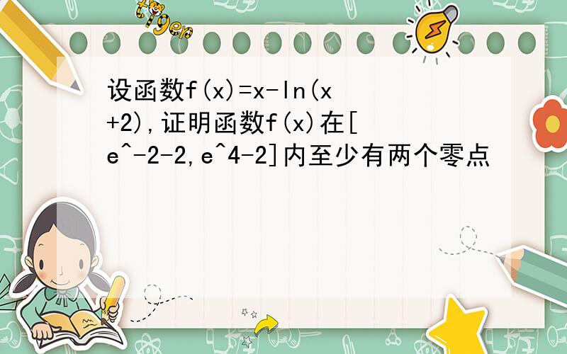 设函数f(x)=x-ln(x+2),证明函数f(x)在[e^-2-2,e^4-2]内至少有两个零点