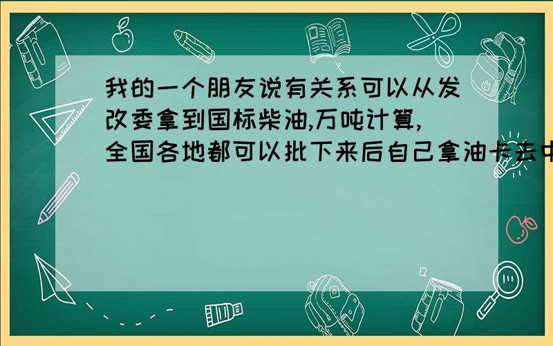 我的一个朋友说有关系可以从发改委拿到国标柴油,万吨计算,全国各地都可以批下来后自己拿油卡去中石油拉但是需要手续缺一不可1.企业法人营业执照正副本2.组织机构代码正副本3.税务登