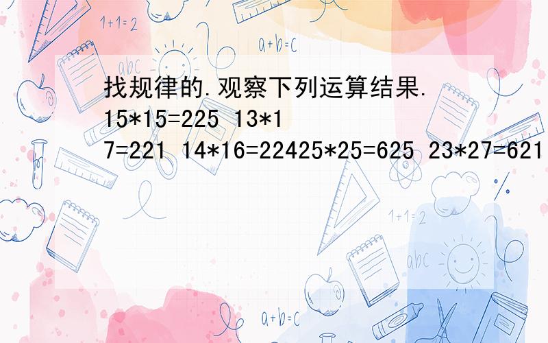 找规律的.观察下列运算结果.15*15=225 13*17=221 14*16=22425*25=625 23*27=621 21*29=60935*55=3025 52*58=3016 51*59=3009你发现有何规律?你能回答36*34=?49*41=?82*88=?把你的结论用语言表述出来.感激不尽~