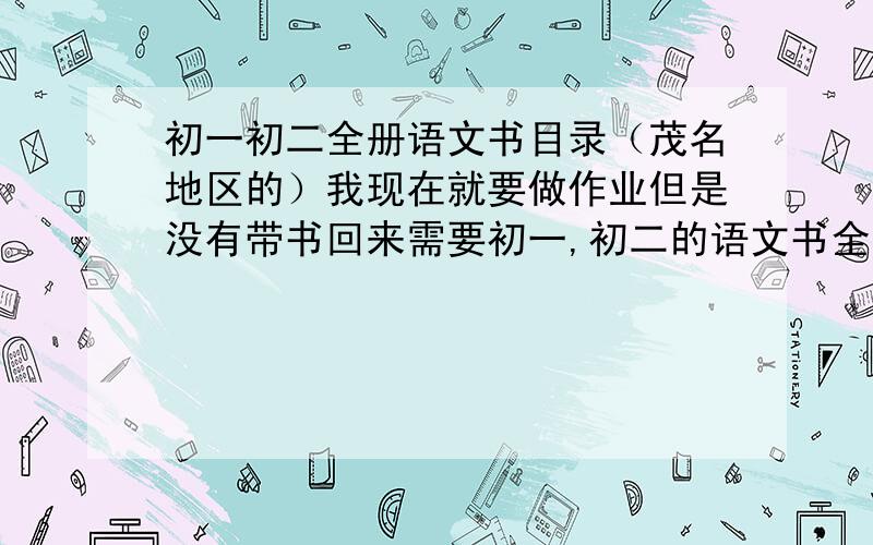 初一初二全册语文书目录（茂名地区的）我现在就要做作业但是没有带书回来需要初一,初二的语文书全册的目录,知道目录了,具体的课文我可以自己查,是要茂名地区用的语文书