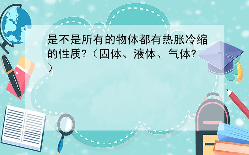 是不是所有的物体都有热胀冷缩的性质?（固体、液体、气体?）