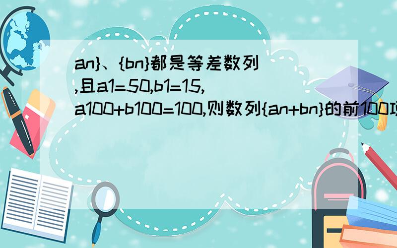 an}、{bn}都是等差数列,且a1=50,b1=15,a100+b100=100,则数列{an+bn}的前100项之和等于多少?