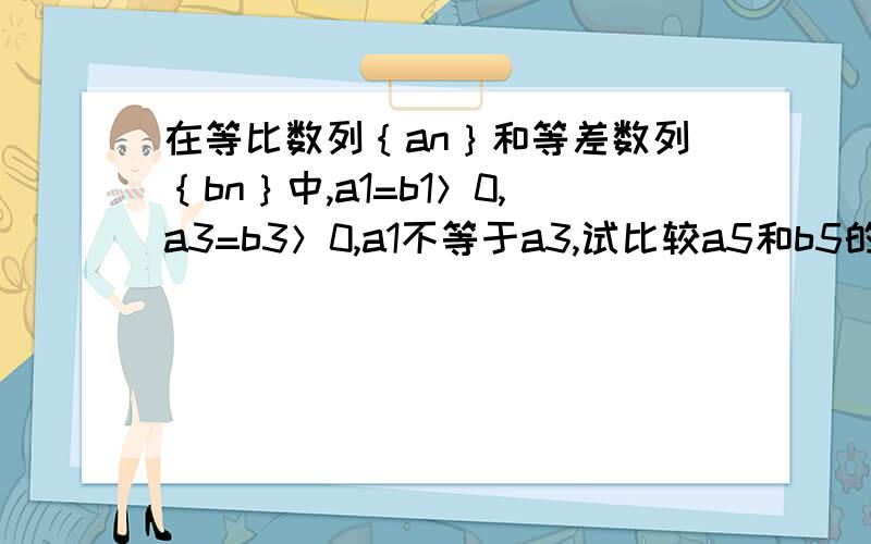 在等比数列｛an｝和等差数列｛bn｝中,a1=b1＞0,a3=b3＞0,a1不等于a3,试比较a5和b5的大小an是等比数列