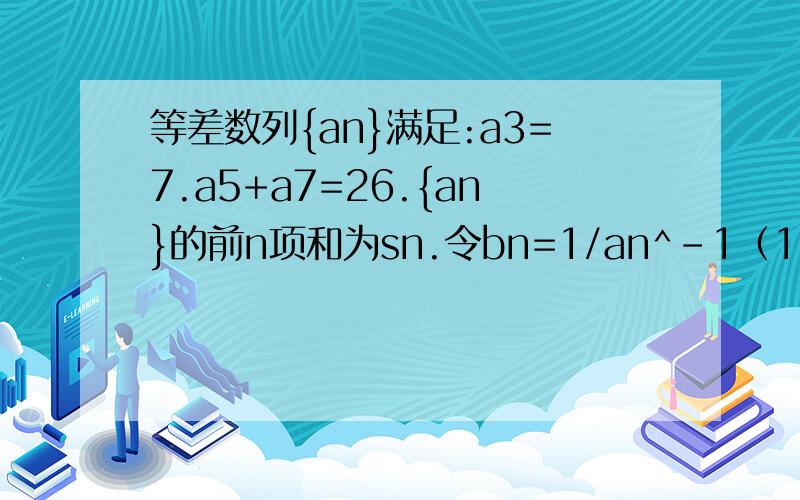 等差数列{an}满足:a3=7.a5+a7=26.{an}的前n项和为sn.令bn=1/an^-1（1）求an及sn（2）求数列{bn}的前n项和