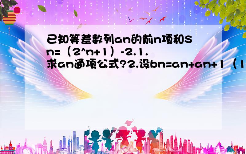 已知等差数列an的前n项和Sn=（2^n+1）-2.1.求an通项公式?2.设bn=an+an+1（1为小1）,求数列bn通项公式