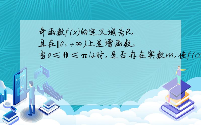 奇函数f（x）的定义域为R,且在[0,+∞)上是增函数,当0≤θ≤π/2时,是否存在实数m,使f（cos2θ-3）+f（4m-2mcosθ）＞f（0）对所有的θ∈[0,π/2]均成立?若存在,求出所有适合条件的实数m,若不存在,说明