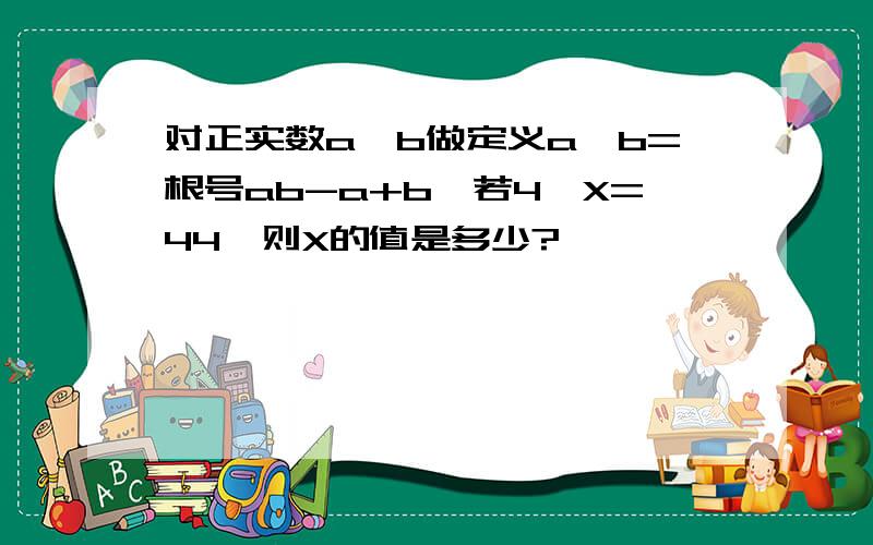 对正实数a、b做定义a*b=根号ab-a+b,若4*X=44,则X的值是多少?