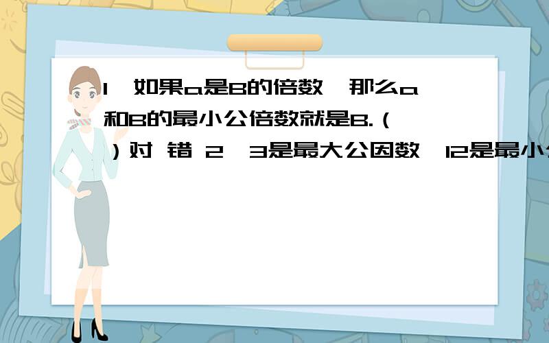 1,如果a是B的倍数,那么a和B的最小公倍数就是B.（ ）对 错 2,3是最大公因数,12是最小公倍数.（ ）3,6和8的最小公倍数是24,16和12的最小公倍数是48,因此两个数的最大公倍数一定大于这两个数本身