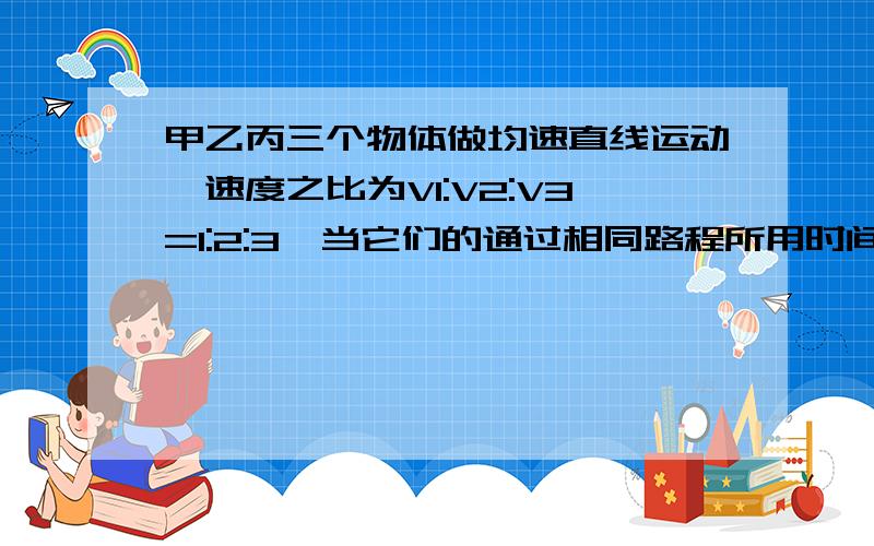 甲乙丙三个物体做均速直线运动,速度之比为V1:V2:V3=1:2:3,当它们的通过相同路程所用时间之比T1：T2:T3=?